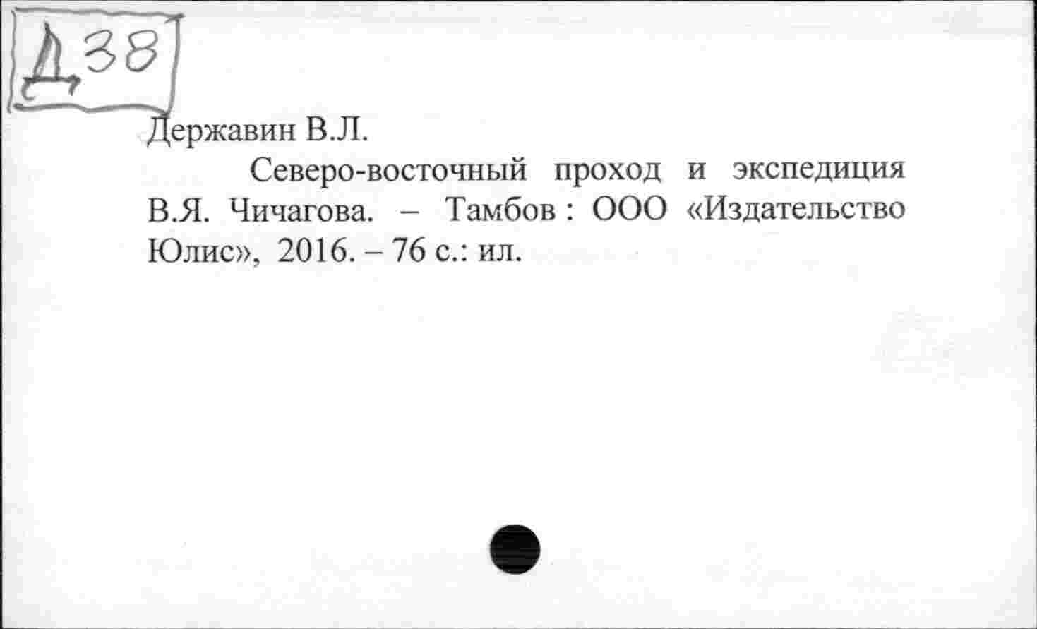 ﻿Две'
Державин В.Л.
Северо-восточный проход и экспедиция В.Я. Чичагова. - Тамбов : ООО «Издательство Юлис», 2016. - 76 с.: ил.